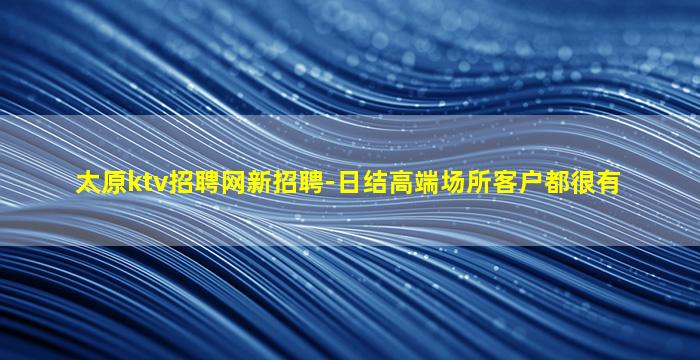 太原ktv招聘网新招聘-日结高端场所客户都很有